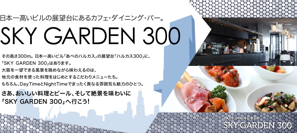 日本一高いビルの展望台にあるカフェ・ダイニング・バー。SKY GARDEN 300 その高さ300ｍ。日本一高いビル「あべのハルカス」の展望台「ハルカス300」に、「SKY GARDEN 300」はあります。 大阪を一望できる風景を眺めながら味わえるのは、地元の食材を使った料理をはじめとするこだわりメニューたち。 もちろん、DayTimeとNightTimeでまったく異なる雰囲気も魅力のひとつ。さあ、おいしい料理とビール、そして絶景を味わいに「SKY GARDEN 300」へ行こう！